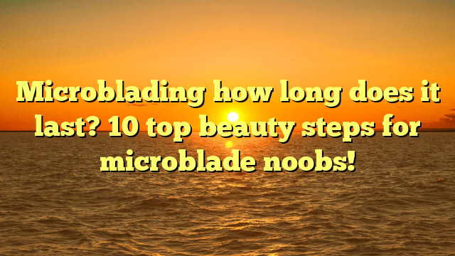 Microblading how long does it last? 10 top beauty steps for microblade noobs!