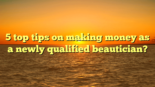 5 top tips on making money as  a newly qualified beautician?