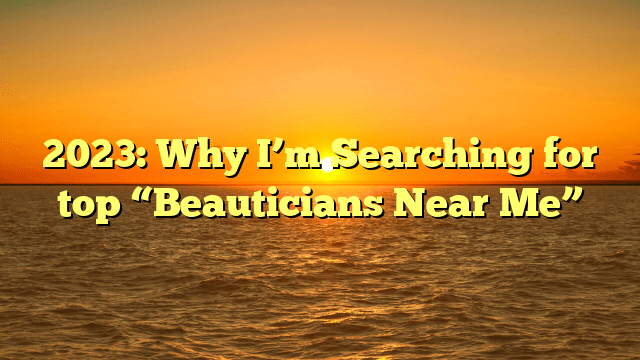 2023: why i’m searching for top “beauticians near me”