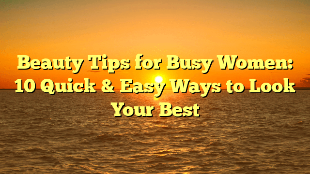 Beauty tips for busy women: 10 quick & easy ways to look your best