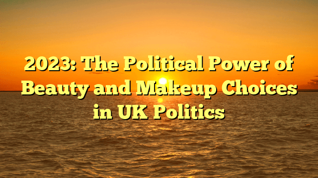 2023: the political power of beauty and makeup choices in uk politics