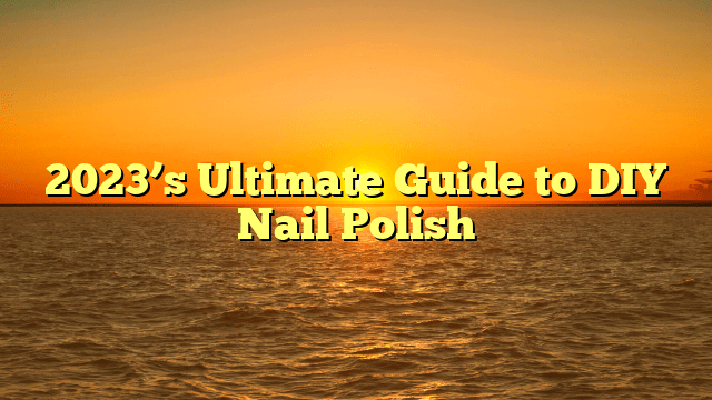 2023’s ultimate guide to diy nail polish