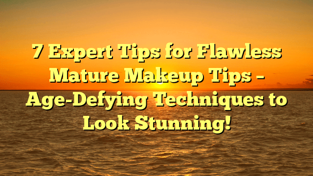 7 expert tips for flawless mature makeup tips – age-defying techniques to look stunning!