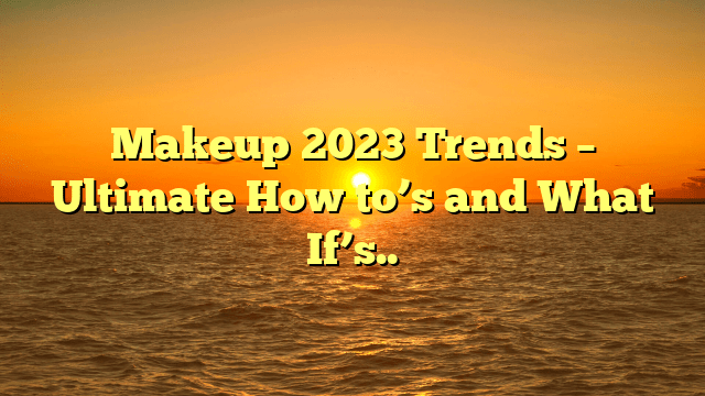 Makeup 2023 trends – ultimate how to’s and what if’s..