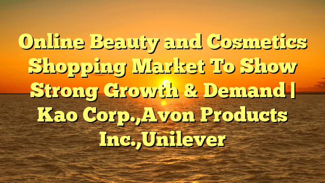 Online beauty and cosmetics shopping market to show strong growth & demand | kao corp. ,avon products inc. ,unilever