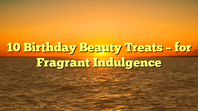 10 birthday beauty treats – for fragrant indulgence