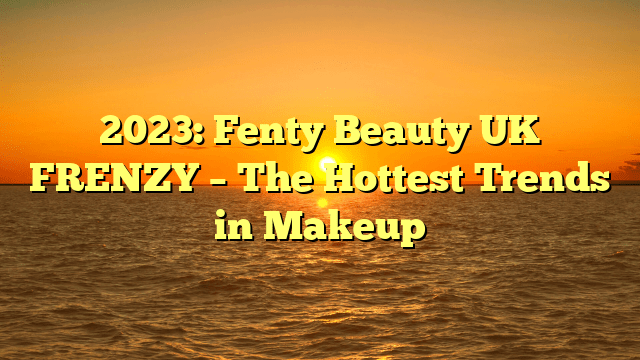 2023: fenty beauty uk frenzy – the hottest trends in makeup