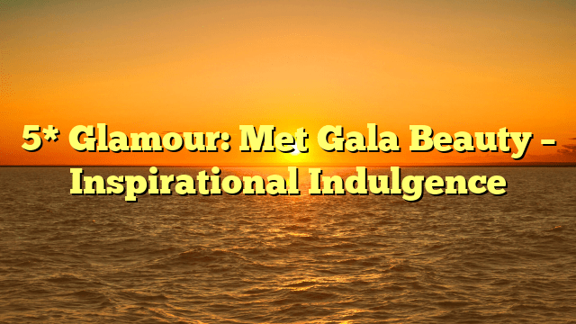 5* glamour: met gala beauty – inspirational indulgence