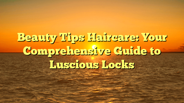 Beauty tips haircare: your comprehensive guide to luscious locks
