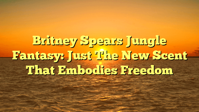 Britney spears jungle fantasy: just the new scent that embodies freedom