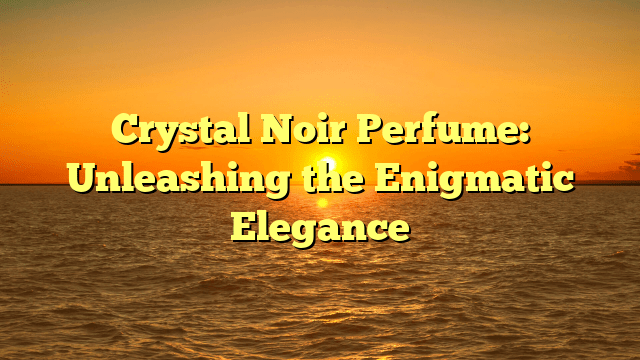 Crystal noir perfume: unleashing the enigmatic elegance