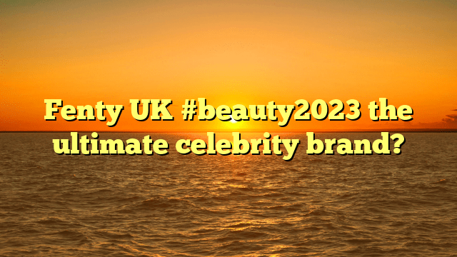 Fenty uk #beauty2023 the ultimate celebrity brand?