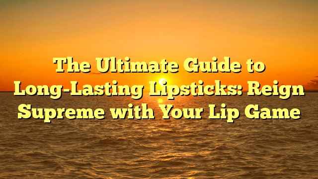 The ultimate guide to long-lasting lipsticks: reign supreme with your lip game