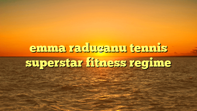 Emma raducanu tennis superstar fitness regime
