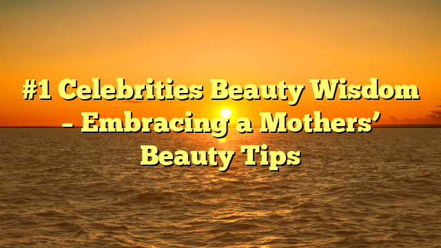 #1 celebrities beauty wisdom – embracing a mothers’ beauty tips