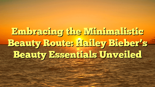 Embracing the minimalistic beauty route: hailey bieber’s beauty essentials unveiled