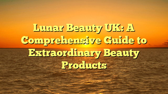 Lunar beauty uk: a comprehensive guide to extraordinary beauty products