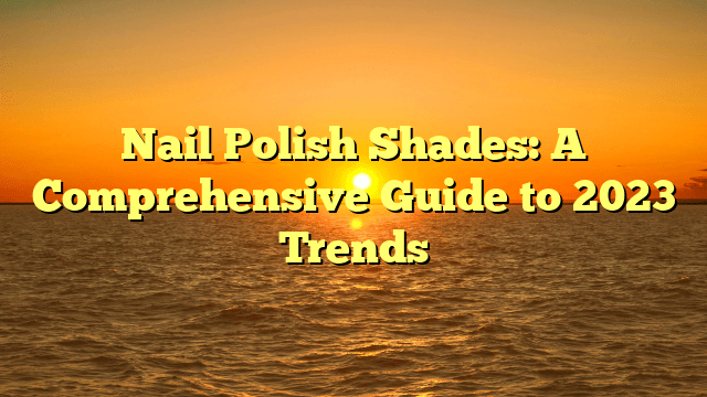 Nail polish shades: a comprehensive guide to 2023 trends