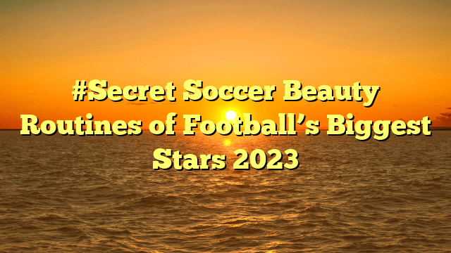 #secret soccer beauty routines of football’s biggest stars 2023