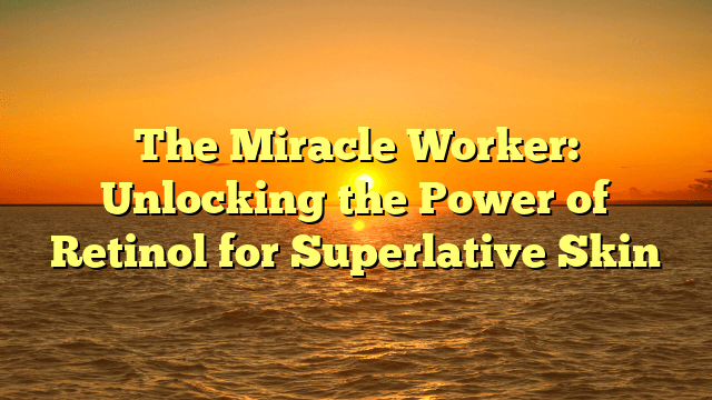 The miracle worker: unlocking the power of retinol for superlative skin