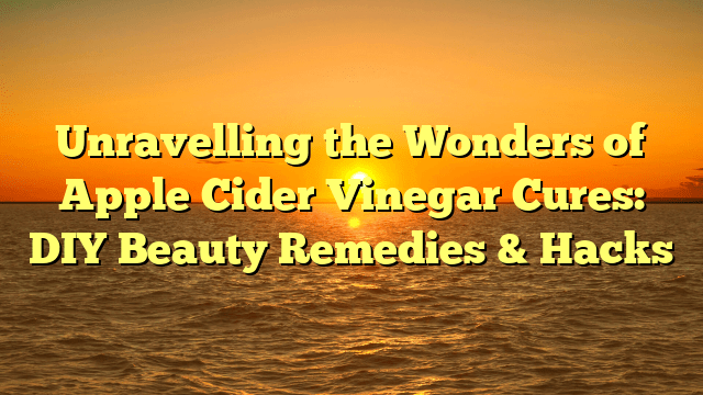 Unravelling the wonders of apple cider vinegar cures: diy beauty remedies & hacks