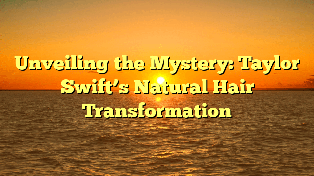 Unveiling the mystery: taylor swift’s natural hair transformation