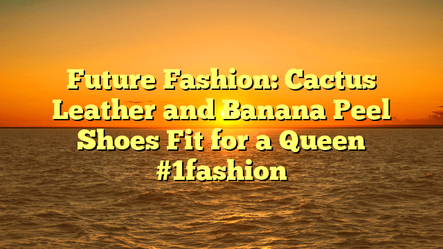 Future fashion: cactus leather and banana peel shoes fit for a queen #1fashion