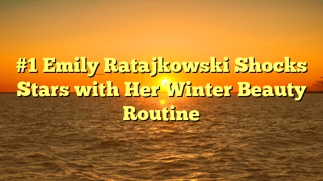 #1 emily ratajkowski shocks stars with her winter beauty routine