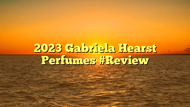 2023 gabriela hearst perfumes #review