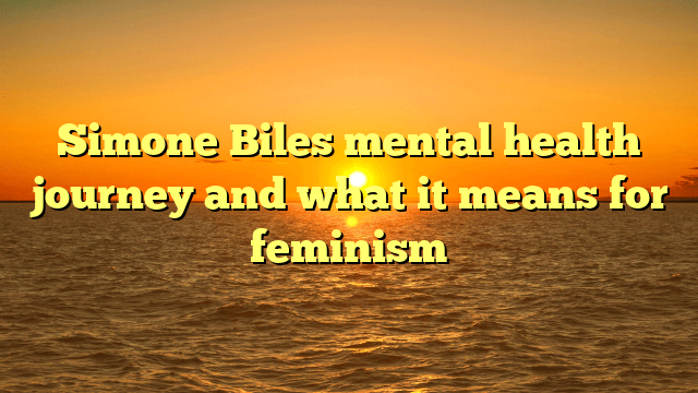 Simone biles mental health journey and what it means for feminism