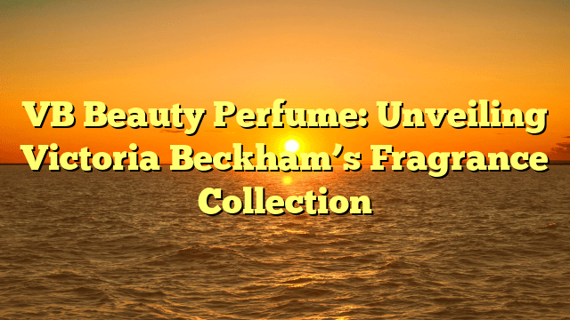 Vb beauty perfume: unveiling victoria beckham’s fragrance collection