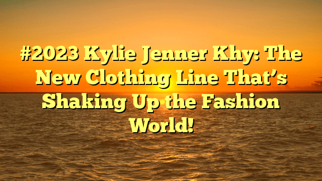 #2023 kylie jenner khy: the new clothing line that’s shaking up the fashion world!
