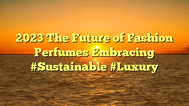 2023 the future of fashion perfumes embracing #sustainable #luxury