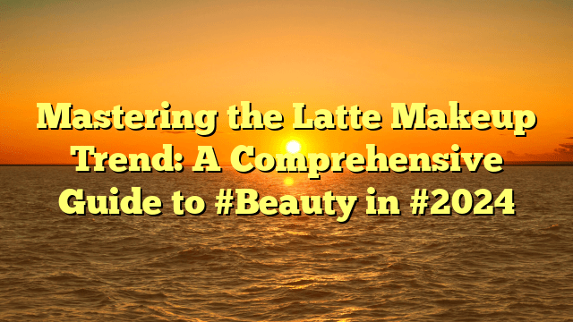 Mastering the latte makeup trend: a comprehensive guide to #beauty in #2024