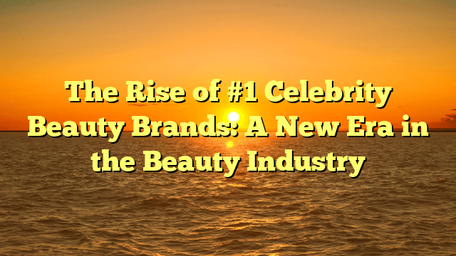 The rise of #1 celebrity beauty brands: a new era in the beauty industry