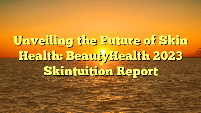 Unveiling the future of skin health: beautyhealth 2023 skintuition report