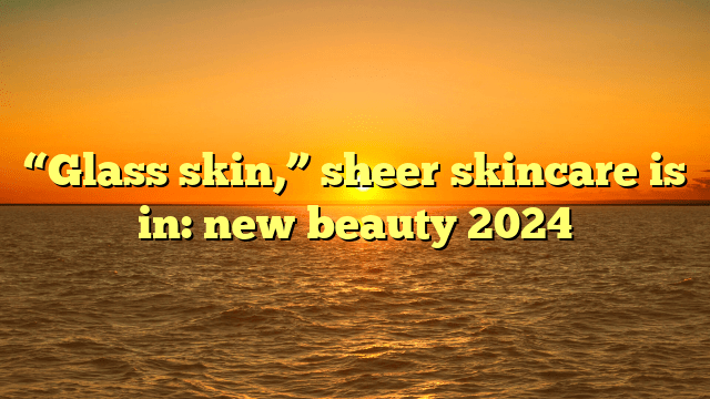 “glass skin,” sheer skincare is in: new beauty 2024