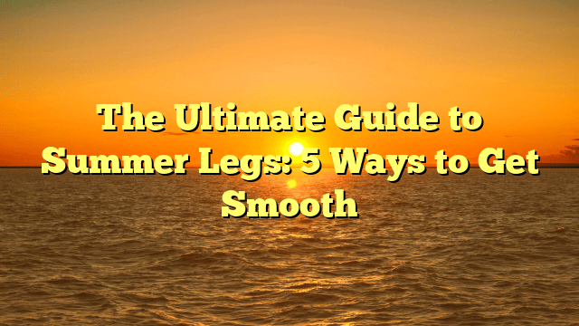 The ultimate guide to summer legs: 5 ways to get smooth